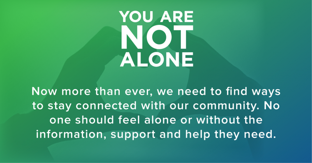 You are not alone. Now more than ever, we need to find ways to stay connected with our community. No one should feel alone or without the information, support and help they need. 