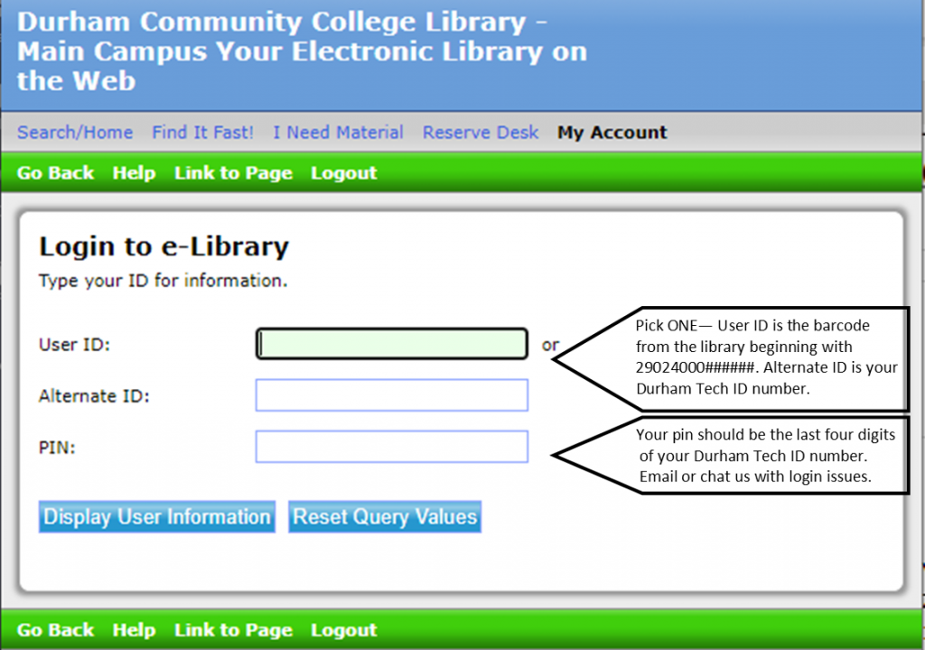 My Account login for library catalog. Login using user ID OR alternate ID and pin. User ID is the 29024000 barcode from the library that you would have received when registering for a library card. Alternate ID is your Durham Tech ID number. The pin should be the last 4 digits of your Durham Tech ID number. Email or chat us with issues logging in. 