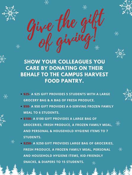 Give the gift of giving! Show your colleagues you care by donating on their behalf to the Campus Harvest Food Pantry. A $25 gift provides 5 students with a large grocery bag of food and a bag of fresh produce. A $50 gift provides a 6-serving frozen family meal to 6 students. A $100 gift provides a large bag of groceries, fresh produce, a frozen family meal. and personal and household hygiene items for up to 7 students. A $250 gift provides a large bag of groceries, fresh produce, a frozen family meal, personal and household hygiene items, kid-friendly snacks, and diapers to 15 students. 