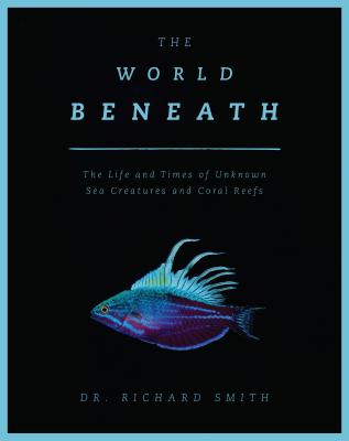 The World Beneath: The Life and Times of Unknown Sea Creatures and Coral Reefs by Dr. Richard Smith
