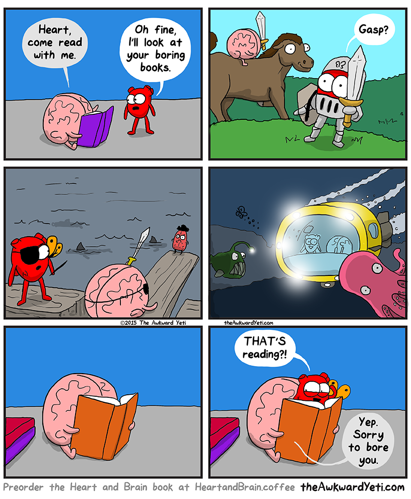 Awkward Yeti comic "Heart Tries Reading". Heart and Brain are anthropomorphic organs having a conversation. Brain is reading a book and says, "Heart, come read with me." Heart responds, "Oh fine, I'll look at your boring books." When Heart looks at the book, he sees various exciting scenes: A knight, a pirate ship, and an undersea-scape. Heart appears from behind the book and says, "THAT'S reading?!" and Brain responds, "Yep. Sorry to bore you."  